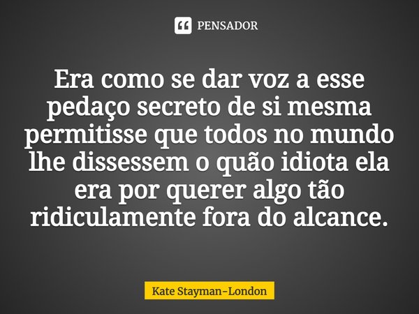 Era como se dar voz a esse pedaço secreto de si mesma permitisse que todos no mundo lhe dissessem o quão idiota ela era por querer algo tão ridiculamente fora d... Frase de Kate Stayman-London.