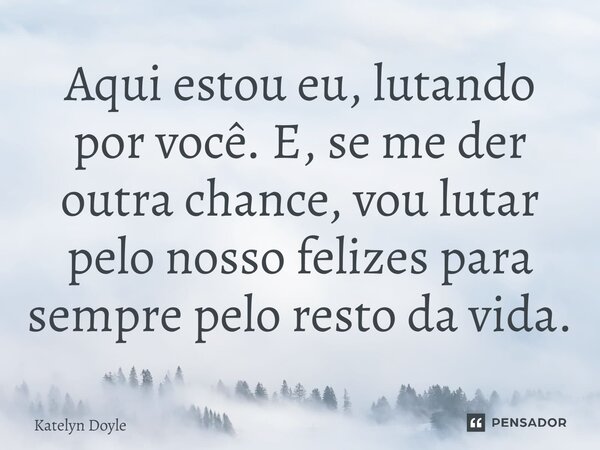⁠Aqui estou eu, lutando por você. E, se me der outra chance, vou lutar pelo nosso felizes para sempre pelo resto da vida.... Frase de Katelyn Doyle.