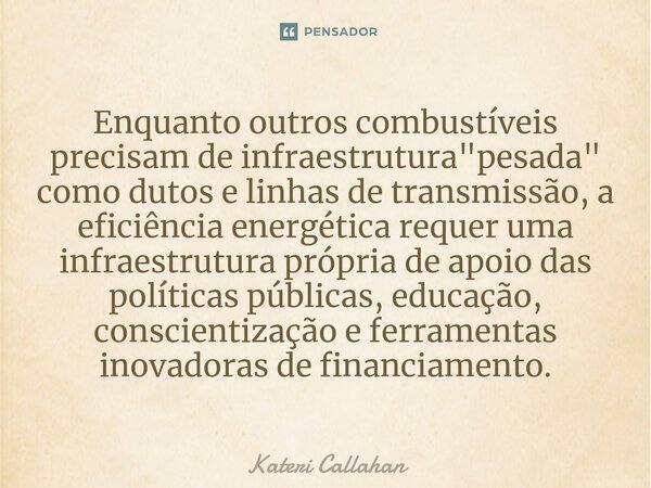 ⁠Enquanto outros combustíveis precisam de infraestrutura "pesada" como dutos e linhas de transmissão, a eficiência energética requer uma infraestrutur... Frase de Kateri Callahan.