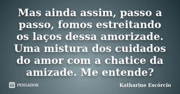 Mas ainda assim, passo a passo, fomos estreitando os laços dessa amorizade. Uma mistura dos cuidados do amor com a chatice da amizade. Me entende?... Frase de Katharine Escórcio.