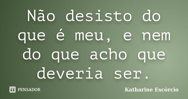 Não desisto do que é meu, e nem do que acho que deveria ser.... Frase de Katharine Escórcio.