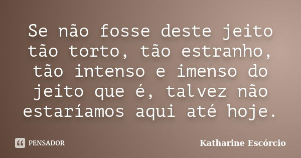 Se não fosse deste jeito tão torto, tão estranho, tão intenso e imenso do jeito que é, talvez não estaríamos aqui até hoje.... Frase de Katharine Escórcio.