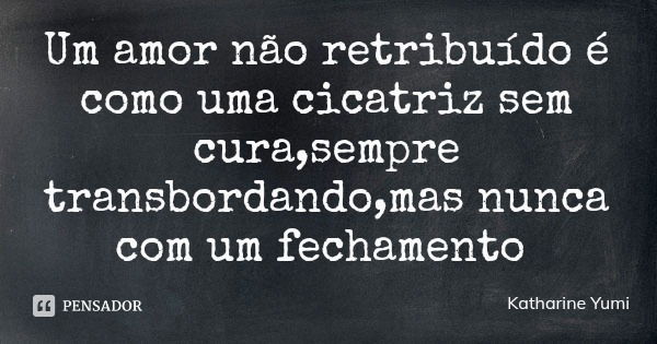 Um amor não retribuído é como uma cicatriz sem cura,sempre transbordando,mas nunca com um fechamento... Frase de Katharine Yumi.