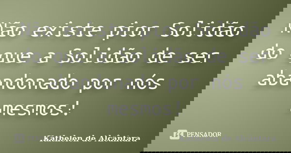 Não existe pior Solidão do que a Solidão de ser abandonado por nós mesmos!... Frase de Kathelen de Alcântara.