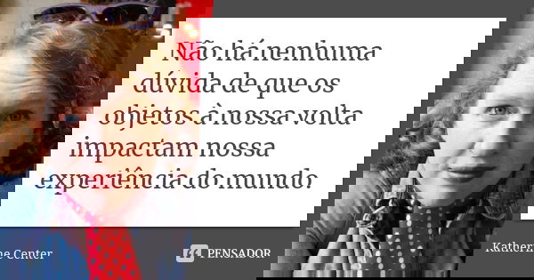 Não há nenhuma dúvida de que os objetos à nossa volta impactam nossa experiência do mundo.... Frase de Katherine Center.