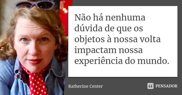 Não há nenhuma dúvida de que os objetos à nossa volta impactam nossa experiência do mundo.... Frase de Katherine Center.