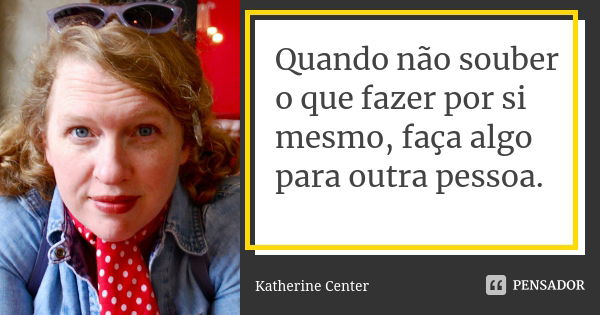 Quando não souber o que fazer por si mesmo, faça algo para outra pessoa.... Frase de Katherine Center.