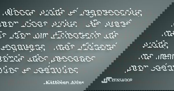 Nossa vida é regressiva, por isso viva. Se você não for um Einstein da vida, esqueça, não ficará na memória das pessoas por séculos e séculos.... Frase de Kathleen Aires.