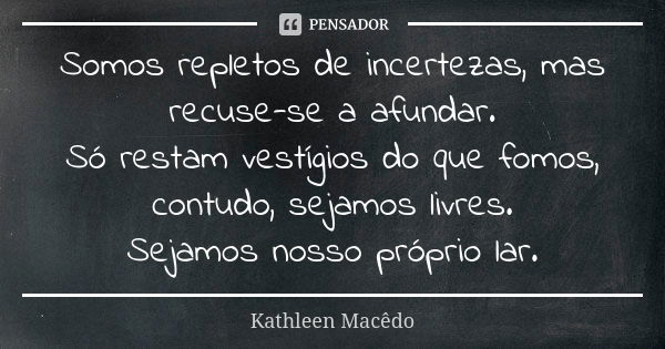 Somos repletos de incertezas, mas recuse-se a afundar.
Só restam vestígios do que fomos, contudo, sejamos livres.
Sejamos nosso próprio lar.... Frase de Kathleen Macêdo.