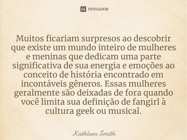 ⁠Muitos ficariam surpresos ao descobrir que existe um mundo inteiro de mulheres e meninas que dedicam uma parte significativa de sua energia e emoções ao concei... Frase de Kathleen Smith.