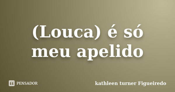 (Louca) é só meu apelido... Frase de kathleen turner Figueiredo.