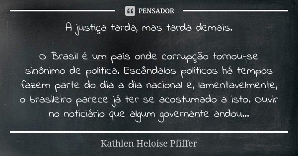 A justiça tarda, mas tarda demais. O Brasil é um país onde corrupção tornou-se sinônimo de política. Escândalos políticos há tempos fazem parte do dia a dia nac... Frase de Kathlen Heloise Pfiffer.