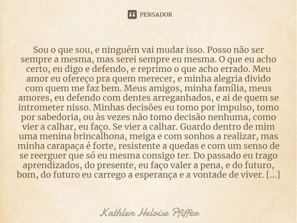 Sou o que sou, e ninguém vai mudar isso. Posso não ser sempre a mesma, mas serei sempre eu mesma. O que eu acho certo, eu digo e defendo, e reprimo o que acho e... Frase de Kathlen Heloise Pfiffer.