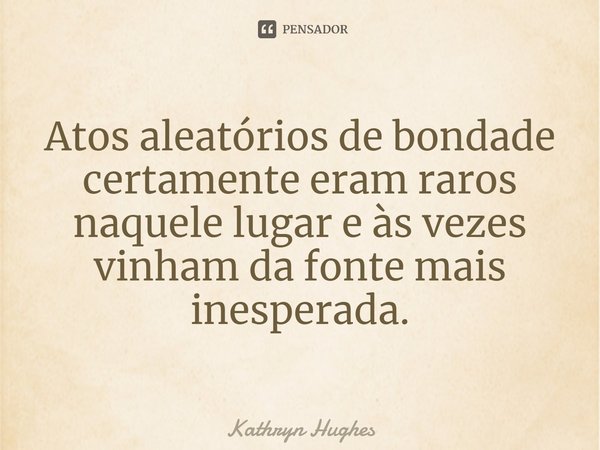 Atos aleatórios de bondade certamente eram raros naquele lugar e às vezes vinham da fonte mais inesperada.... Frase de Kathryn Hughes.