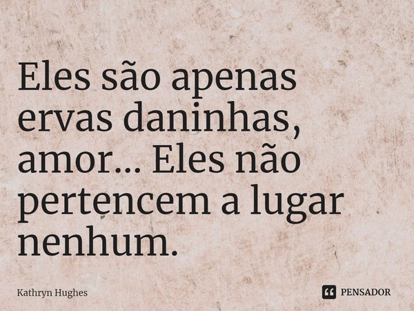 Eles são apenas ervas daninhas, amor... Eles não pertencem a lugar nenhum.... Frase de Kathryn Hughes.