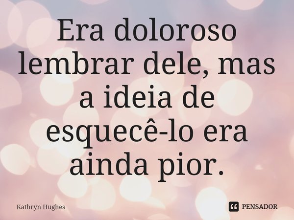 Era doloroso lembrar dele, mas a ideia de esquecê-lo era ainda pior.... Frase de Kathryn Hughes.