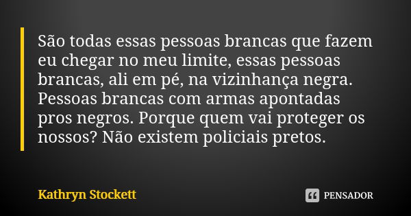 São todas essas pessoas brancas que fazem eu chegar no meu limite, essas pessoas brancas, ali em pé, na vizinhança negra. Pessoas brancas com armas apontadas pr... Frase de Kathryn Stockett.