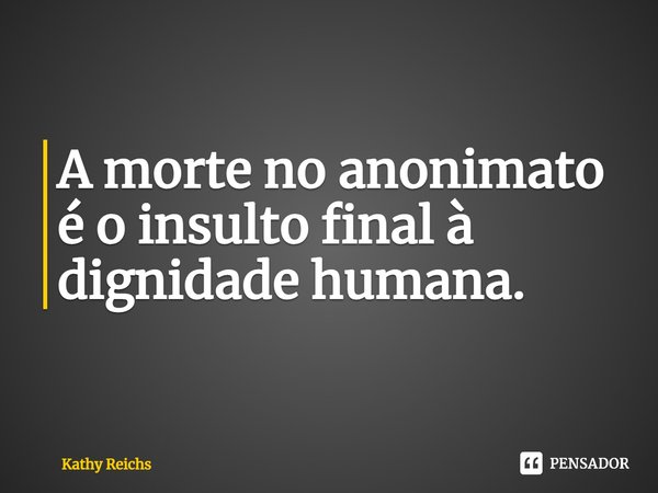 ⁠A morte no anonimato é o insulto final à dignidade humana.... Frase de Kathy Reichs.
