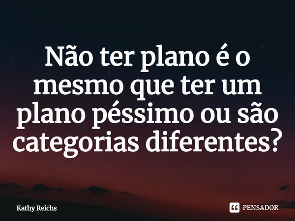 ⁠Não ter plano é o mesmo que ter um plano péssimo ou são categorias diferentes?... Frase de Kathy Reichs.