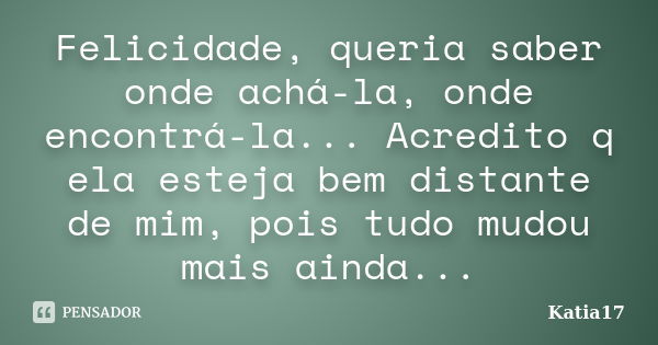 Felicidade, queria saber onde achá-la, onde encontrá-la... Acredito q ela esteja bem distante de mim, pois tudo mudou mais ainda...... Frase de Katia17.