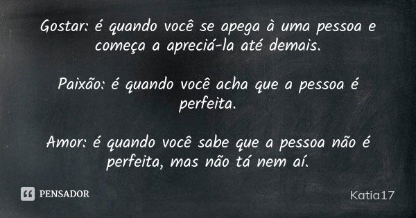 Gostar: é quando você se apega à uma pessoa e começa a apreciá-la até demais. Paixão: é quando você acha que a pessoa é perfeita. Amor: é quando você sabe que a... Frase de katia17.