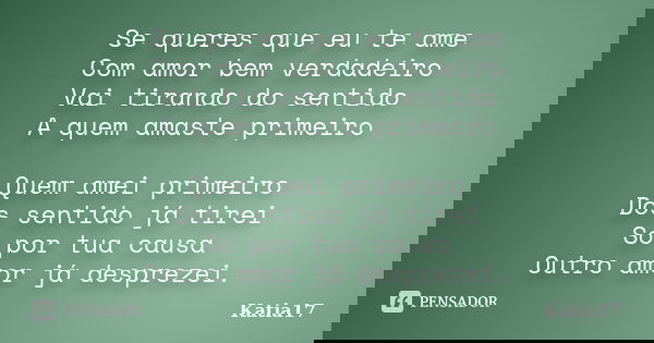 Se queres que eu te ame Com amor bem verdadeiro Vai tirando do sentido A quem amaste primeiro Quem amei primeiro Dos sentido já tirei Só por tua causa Outro amo... Frase de Katia17.
