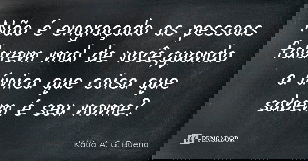 Não é engraçado as pessoas falarem mal de você,quando a única que coisa que sabem é seu nome?... Frase de Kátia A. G. Bueno.