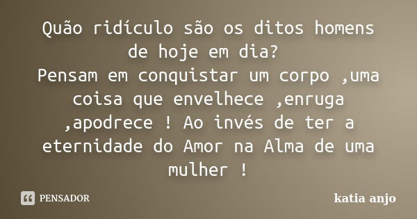 Quão ridículo são os ditos homens de hoje em dia? Pensam em conquistar um corpo ,uma coisa que envelhece ,enruga ,apodrece ! Ao invés de ter a eternidade do Amo... Frase de Katia Anjo.