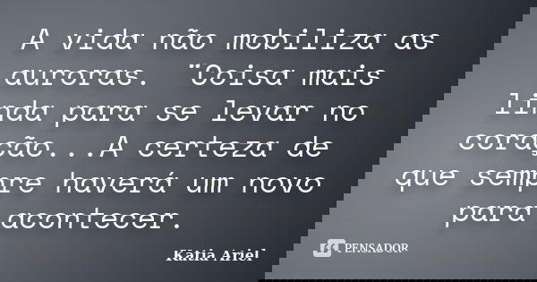 A vida não mobiliza as auroras. ¨Coisa mais linda para se levar no coração...A certeza de que sempre haverá um novo para acontecer.... Frase de Katia Ariel.