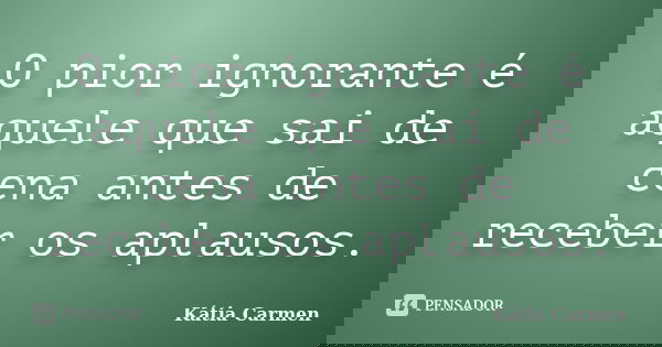 O pior ignorante é aquele que sai de cena antes de receber os aplausos.... Frase de Kátia Carmen.