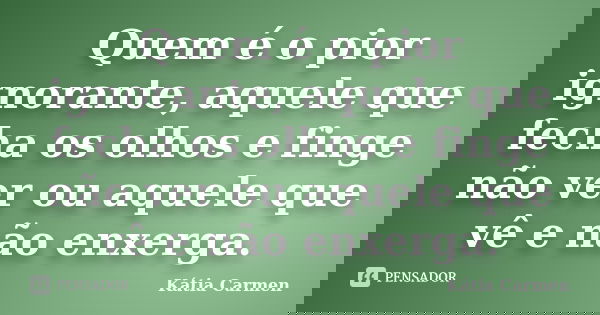 Quem é o pior ignorante, aquele que fecha os olhos e finge não ver ou aquele que vê e não enxerga.... Frase de Katia Carmen.