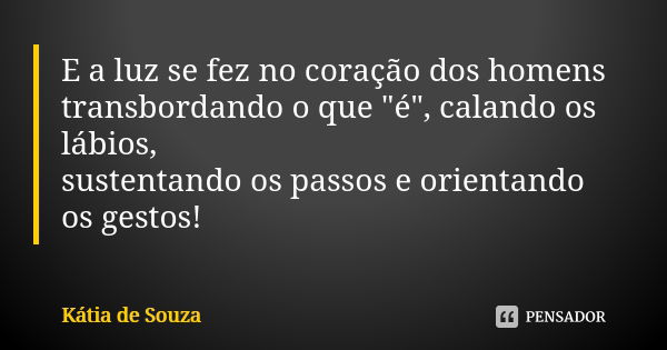 E a luz se fez no coração dos homens transbordando o que "é", calando os lábios, sustentando os passos e orientando os gestos!... Frase de Kátia de Souza.