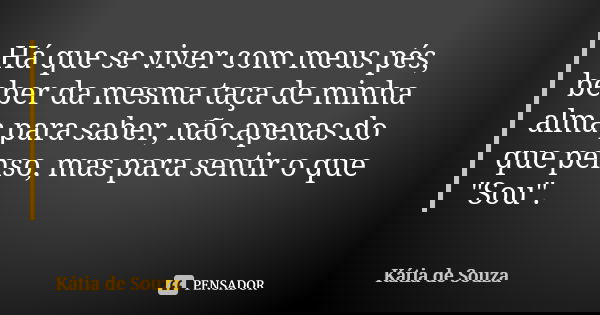 Há que se viver com meus pés, beber da mesma taça de minha alma para saber, não apenas do que penso, mas para sentir o que "Sou".... Frase de Kátia de Souza.