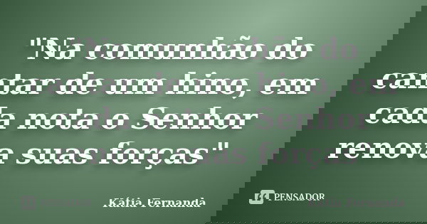 "Na comunhão do cantar de um hino, em cada nota o Senhor renova suas forças"... Frase de Kátia Fernanda.