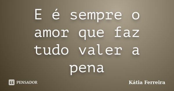 E é sempre o amor que faz tudo valer a pena... Frase de Kátia Ferreira.