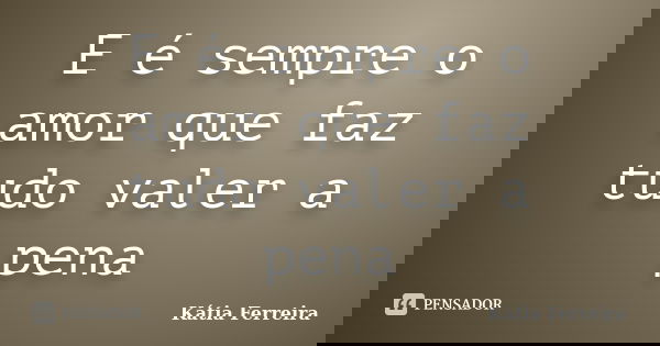 E é sempre o amor que faz tudo valer a pena... Frase de Kátia Ferreira.