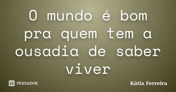 O mundo é bom pra quem tem a ousadia de saber viver... Frase de Kátia Ferreira.