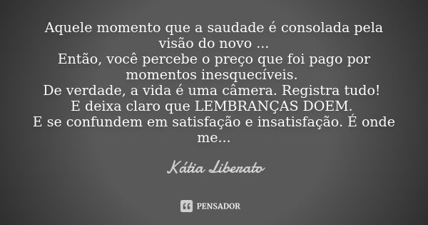 Aquele momento que a saudade é consolada pela visão do novo ... Então, você percebe o preço que foi pago por momentos inesquecíveis. De verdade, a vida é uma câ... Frase de Kátia Liberato.