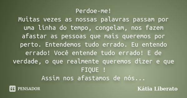 Perdoe-me! Muitas vezes as nossas palavras passam por uma linha do tempo, congelam, nos fazem afastar as pessoas que mais queremos por perto. Entendemos tudo er... Frase de Kátia Liberato.