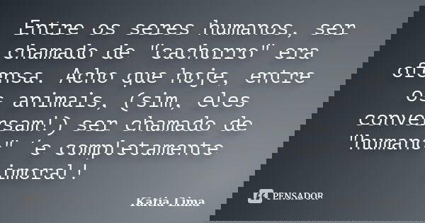Entre os seres humanos, ser chamado de "cachorro" era ofensa. Acho que hoje, entre os animais, (sim, eles conversam!) ser chamado de "humano"... Frase de Katia Lima.