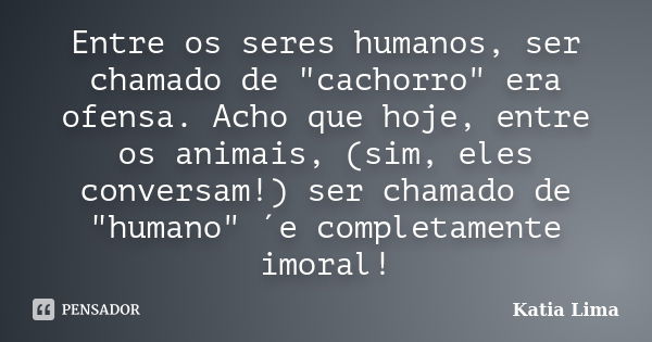 Entre os seres humanos, ser chamado de "cachorro" era ofensa. Acho que hoje, entre os animais, (sim, eles conversam!) ser chamado de "humano"... Frase de Katia Lima.