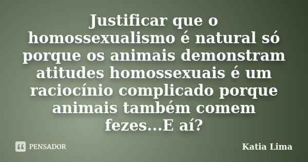 Justificar que o homossexualismo é natural só porque os animais demonstram atitudes homossexuais é um raciocínio complicado porque animais também comem fezes...... Frase de Katia Lima.