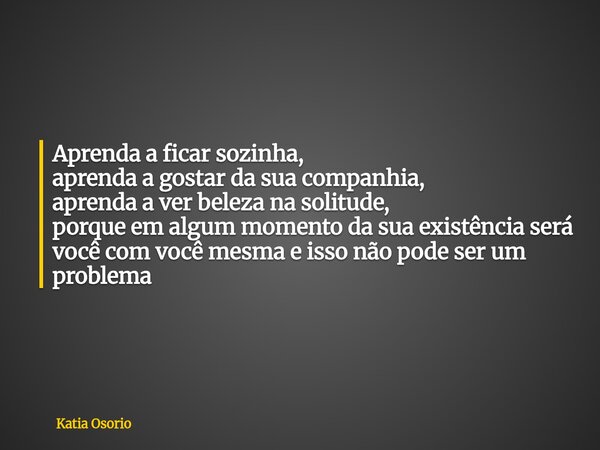 Aprenda a ficar sozinha, aprenda a gostar da sua companhia, aprenda a ver beleza na solitude, porque em algum momento da sua existência será você com você mesma... Frase de Katia Osorio.
