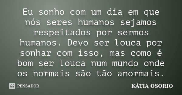 Eu sonho com um dia em que nós seres humanos sejamos respeitados por sermos humanos. Devo ser louca por sonhar com isso, mas como é bom ser louca num mundo onde... Frase de Katia Osorio.