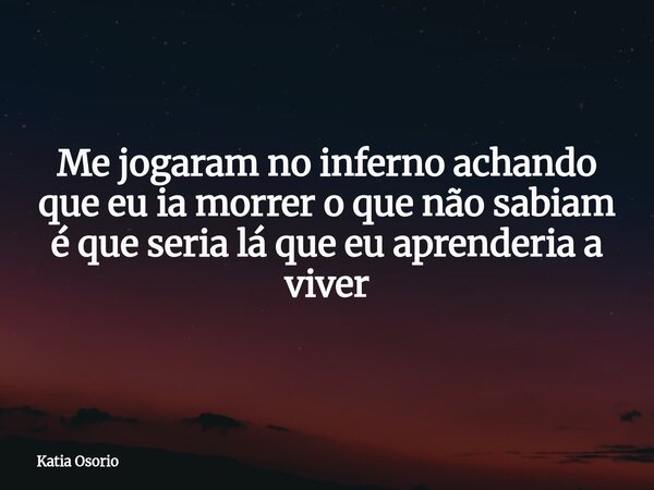 Me jogaram no inferno achando que eu ia morrer o que não sabiam é que seria lá que eu aprenderia a viver... Frase de Katia Osorio.