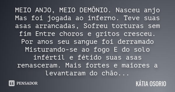 MEIO ANJO, MEIO DEMÔNIO. Nasceu anjo Mas foi jogada ao inferno. Teve suas asas arrancadas, Sofreu torturas sem fim Entre choros e gritos cresceu. Por anos seu s... Frase de Kátia Osório.