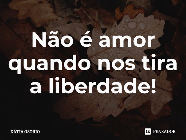 ⁠Não é amor quando nos tira a liberdade!... Frase de KÁTIA OSORIO.