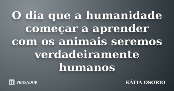 O dia que a humanidade começar a aprender com os animais seremos verdadeiramente humanos... Frase de Kátia Osório.