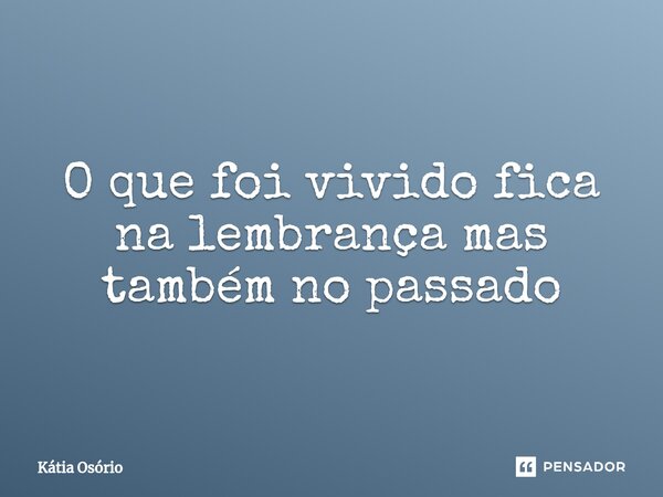 ⁠O que foi vivido fica na lembrança mas também no passado... Frase de KÁTIA OSORIO.