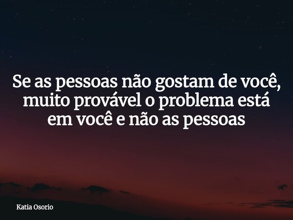 Se as pessoas não gostam de você, muito provável o problema está em você e não as pessoas... Frase de Katia Osorio.